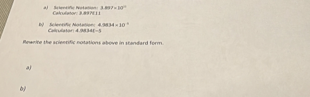 Scientific Notation: 3.897* 10^(11)
Calculator: 3.897E11
b) Scientific Notation: 4.9834* 10^(-5)
Calculator: 4.9834E-5
Rewrite the scientific notations above in standard form. 
a) 
b)