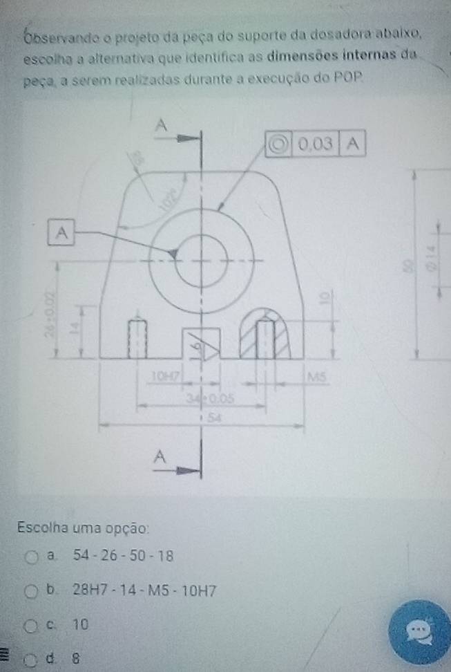 Observando o projeto da peça do suporte da dosadora abaixo,
escolha a alternativa que identífica as dimensões internas da
peça, a serem realizadas durante a execução do POP
Escolha uma opção:
a. 54-26-50-18
b. 28H7-14-M5-10H7
c 10
d 8