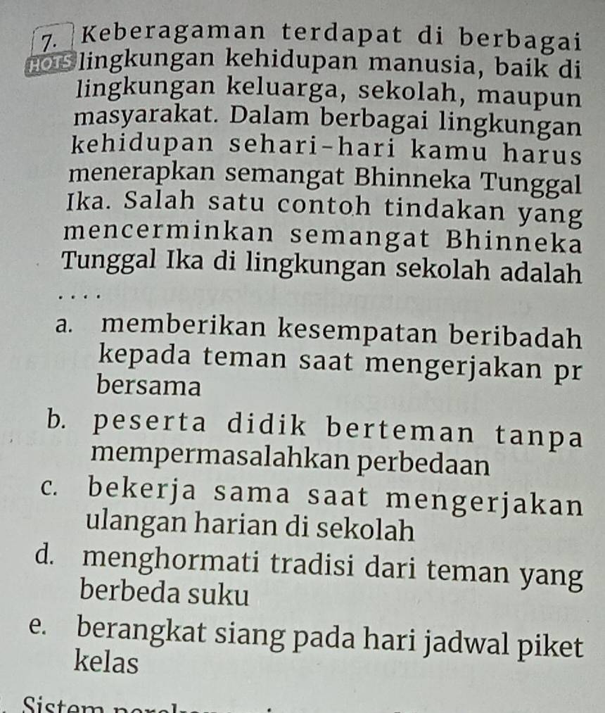 Keberagaman terdapat di berbagai
s lingkungan kehidupan manusia, baik di
lingkungan keluarga, sekolah, maupun
masyarakat. Dalam berbagai lingkungan
kehidupan sehari-hari kamu harus
menerapkan semangat Bhinneka Tunggal
Ika. Salah satu contoh tindakan yang
mencerminkan semangat Bhinneka
Tunggal Ika di lingkungan sekolah adalah
a. memberikan kesempatan beribadah
kepada teman saat mengerjakan pr
bersama
b. peserta didik berteman tanpa
mempermasalahkan perbedaan
c. bekerja sama saat mengerjakan
ulangan harian di sekolah
d. menghormati tradisi dari teman yang
berbeda suku
e. berangkat siang pada hari jadwal piket
kelas
Sistem n