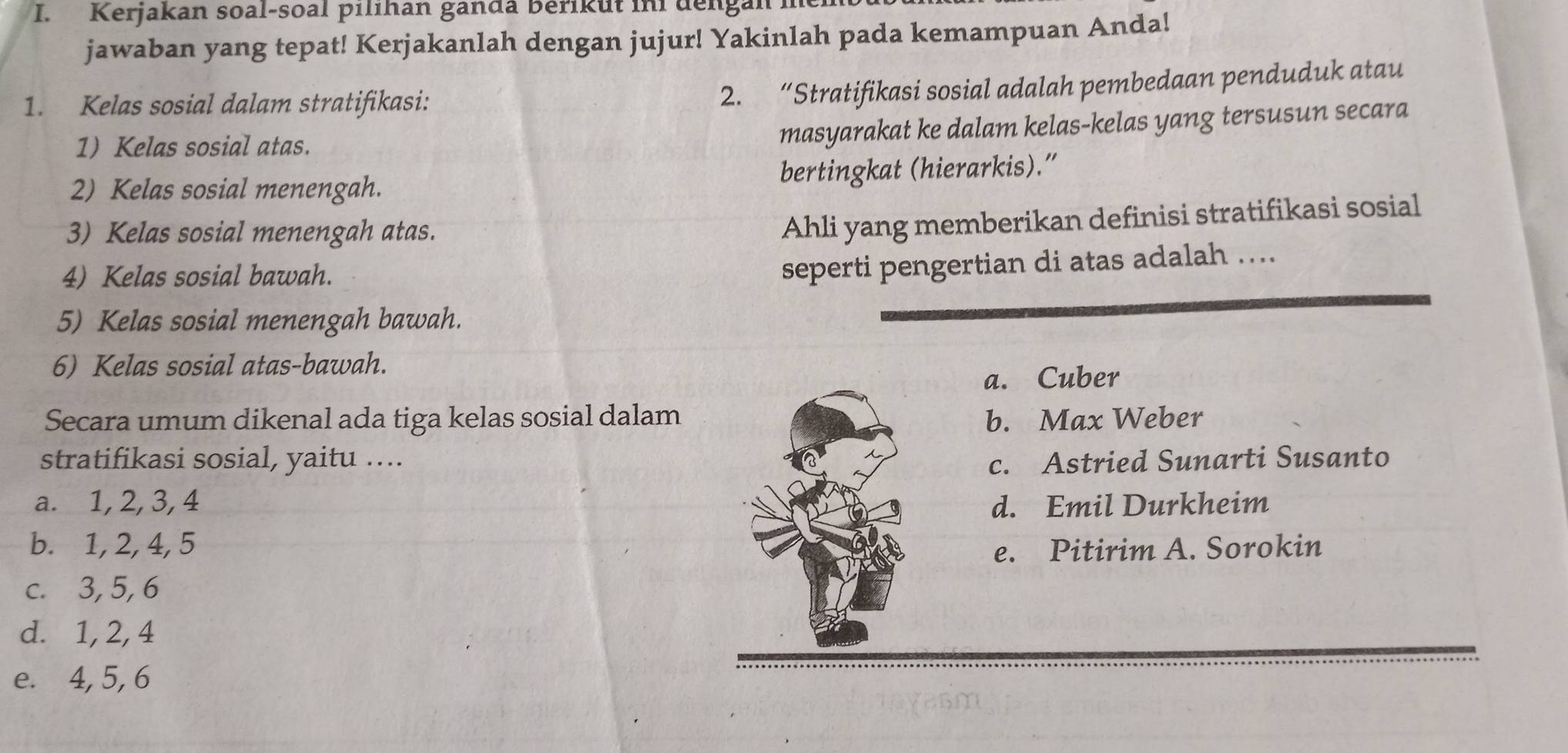 Kerjakan soal-soal pılıhan ganda Berikut in dengan
jawaban yang tepat! Kerjakanlah dengan jujur! Yakinlah pada kemampuan Anda!
1. Kelas sosial dalam stratifikasi:
2. “Stratifikasi sosial adalah pembedaan penduduk atau
1) Kelas sosial atas.
masyarakat ke dalam kelas-kelas yang tersusun secara
2) Kelas sosial menengah. bertingkat (hierarkis).”
3) Kelas sosial menengah atas.
Ahli yang memberikan definisi stratifikasi sosial
4) Kelas sosial bawah.
seperti pengertian di atas adalah ....
5) Kelas sosial menengah bawah.
6) Kelas sosial atas-bawah.
a. Cuber
Secara umum dikenal ada tiga kelas sosial dalamb. Max Weber
stratifikasi sosial, yaitu .... c. Astried Sunarti Susanto
a. 1, 2, 3, 4 d. Emil Durkheim
b. 1, 2, 4, 5
e. Pitirim A. Sorokin
c. 3, 5, 6
d. 1, 2, 4
e. 4, 5, 6