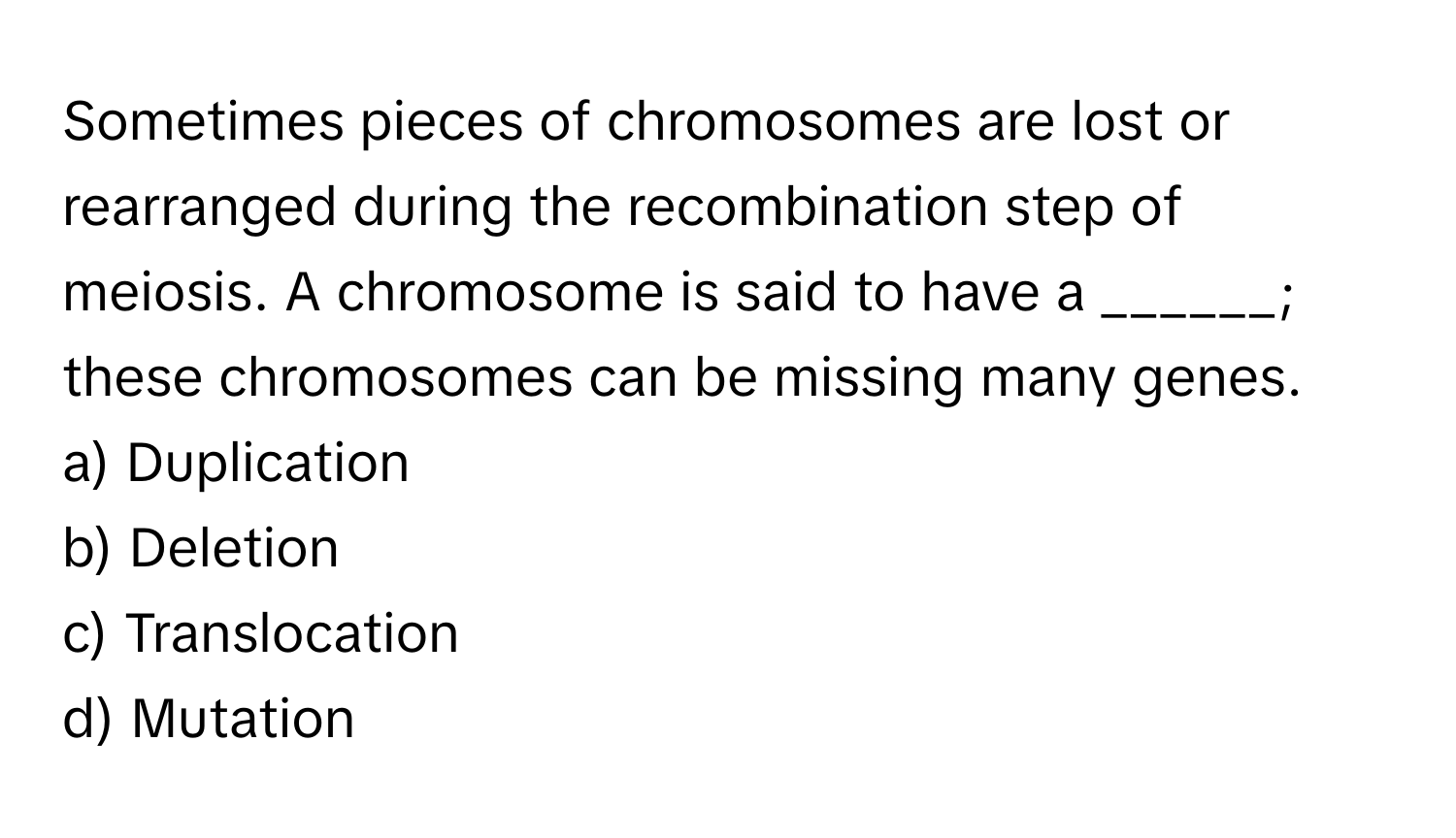 Sometimes pieces of chromosomes are lost or rearranged during the recombination step of meiosis.  A chromosome is said to have a ______; these chromosomes can be missing many genes.

a) Duplication
b) Deletion
c) Translocation
d) Mutation