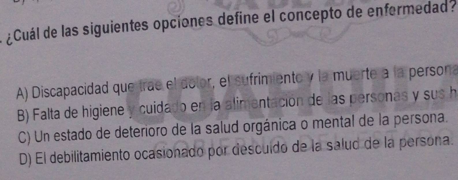 ¿Cuál de las siguientes opciones define el concepto de enfermedad?
A) Discapacidad que trae el dolor, el sufrimiento y la muerte a la persona
B) Falta de higiene y cuidado en la alimentación de las personas y sus h
C) Un estado de deterioro de la salud orgánica o mental de la persona.
D) El debilitamiento ocasionado por descuído de la salud de la persona.