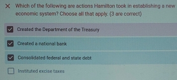 Which of the following are actions Hamilton took in establishing a new
economic system? Choose all that apply. (3 are correct)
Created the Department of the Treasury
Created a national bank
Consolidated federal and state debt
Instituted excise taxes