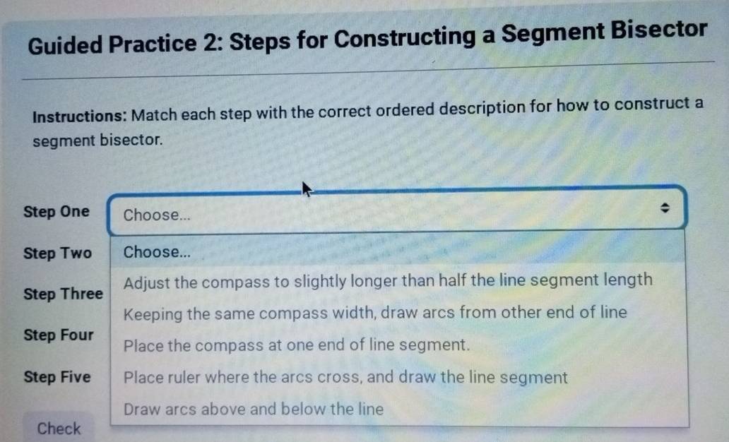 Guided Practice 2: Steps for Constructing a Segment Bisector
Instructions: Match each step with the correct ordered description for how to construct a
segment bisector.
Step One Choose...
Step Two Choose...
Step Three Adjust the compass to slightly longer than half the line segment length
Keeping the same compass width, draw arcs from other end of line
Step Four Place the compass at one end of line segment.
Step Five Place ruler where the arcs cross, and draw the line segment
Draw arcs above and below the line
Check