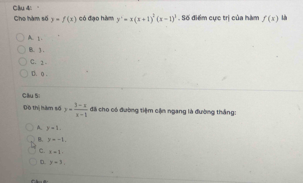 Cho hàm số y=f(x) có đạo hàm y'=x(x+1)^2(x-1)^3. Số điểm cực trị của hàm f(x) là
A、 1.
B、 3 、
C、 2.
D. 0.
Câu 5:
Đồ thị hàm số y= (3-x)/x-1  đã cho có đường tiệm cận ngang là đường thẳng:
A. y=1.
B. y=-1.
C. x=1.
D. y=3. 
Câu R: