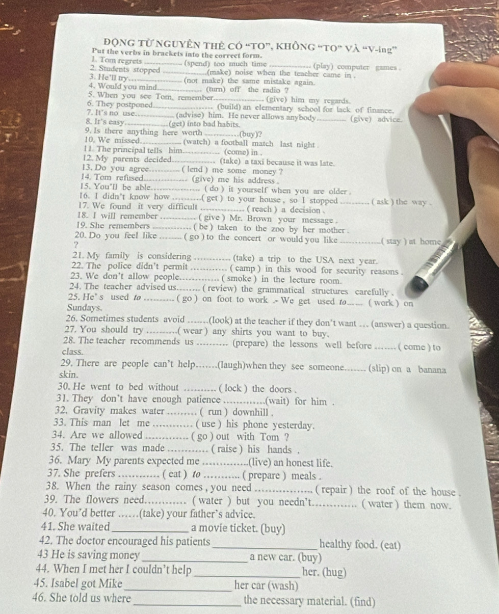 ĐQNG Từ NGUYÊN THÊ CÓ “TO”, KHÔNG “TO” Và “V-ing”
Put the verbs in brackets into the correct form.
1. Tom regrets _(spend) too much time _(play) computer games .
2. Students stopped _.(make) noise when the teacher came in .
3. He'll try... (not make) the same mistake again.
4. Would you mind _.. (turn) off the radio ?
5. When you see Tom, remember _(give) him my regards.
6. They postponed. _.... (build) an elementary school for lack of finance.
7. It's no use… (advise) him. He never allows anybody _(give) advice.
8. It's easy _(get) into bad habits.
9. Is there anything here worth _(buy)?
10. We missed. _(watch) a football match last night 
l 1 The principal tells him_ (come) in .
12. My parents decided.  (take) a taxi because it was late.
13. Do you agree..--- ( lend ) me some money ?
14. Tom refused. ------------ (give) me his address。
15. You'll be able.…....... ( do ) it yourself when you are older .
16. I didn’t know how ……( get) to your house, so I stopped ( ask ) the way .
17. We found it very difficult _..... ( reach ) a decision ._
18. I will remember …… ( give ) Mr. Brown your message .
19. She remembers .… ( be ) taken to the zoo by her mother .
20. Do you feel like …... ( go ) to the concert or would you like_ ( stay ) at home
?
21. My family is considering .---..-- (take) a trip to the USA next year.
22. The police didn't permit …… ( camp ) in this wood for security reasons .
23. We don’t allow people……… ( smoke ) in the lecture room.
24. The teacher advised us...... ( review) the grammatical structures carefully .
25. He’s used to ( go ) on foot to work .- We get used to_ ( work ) on
Sundays.
26. Sometimes students avoid …(look) at the teacher if they don’t want … (answer) a question.
27. You should try ………( wear ) any shirts you want to buy.
28. The teacher recommends us .......... (prepare) the lessons well before _( come ) to
class.
29. There are people can't help. ... (laugh)when they see someone...... (slip) on a banana
skin.
30. He went to bed without ( lock ) the doors .
31. They don’t have enough patience    _.(wait) for him .
32. Gravity makes water …… ( run ) downhill .
33. This man let me …… ( use ) his phone yesterday.
34. Are we allowed ............ ( go ) out with Tom ?
35. The teller was made …… ( raise ) his hands .
36. Mary My parents expected me ......... (live) an honest life.
37. She prefers ……… ( eat ) to ……. ( prepare ) meals .
38. When the rainy season comes , you need ............ ( repair ) the roof of the house .
39. The flowers need…… ( water ) but you needn't..... …… ( water ) them now.
40. You’d better ……(take) your father’s advice.
41. She waited _a movie ticket. (buy)
42. The doctor encouraged his patients _healthy food. (eat)
43 He is saving money _a new car. (buy)
44. When I met her I couldn’t help _her. (hug)
45. Isabel got Mike_ her car (wash)
46. She told us where _the necessary material. (find)