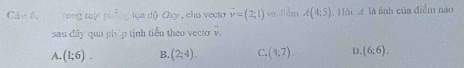 rong mội p^2 y tọa dộ Oxy , cho vecto vector v=(2;1) vù diễm A(4;5). Hồi A là ảnh của điểm nào
sau đây qua phúp tịnh tiến theo vecto overline v.
C.
A. (1;6). (2;4). (4;7). 
B.
D. (6:6).