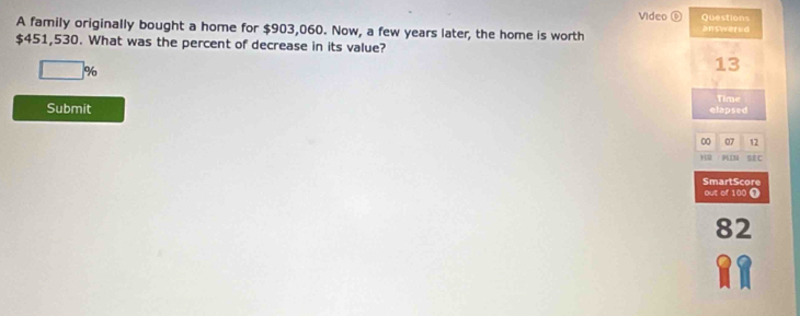 Video ⑥ Questions 
A family originally bought a home for $903,060. Now, a few years later, the home is worth answared
$451,530. What was the percent of decrease in its value?
□ %
13 
Submit elapsed Time 
00 07 12 
H2 SEC 
SmartScore 
out of 100 Ω
82