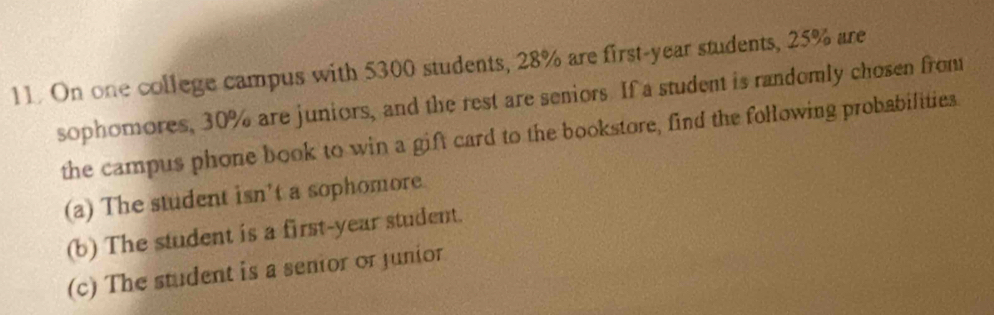 On one college campus with 5300 students, 28% are first-year students, 25% are 
sophomores, 30% are juniors, and the rest are seniors. If a student is randomly chosen from 
the campus phone book to win a gift card to the bookstore, find the following probabilities. 
(a) The student isn't a sophomore 
(b) The student is a first-year student. 
(c) The student is a senior or junior