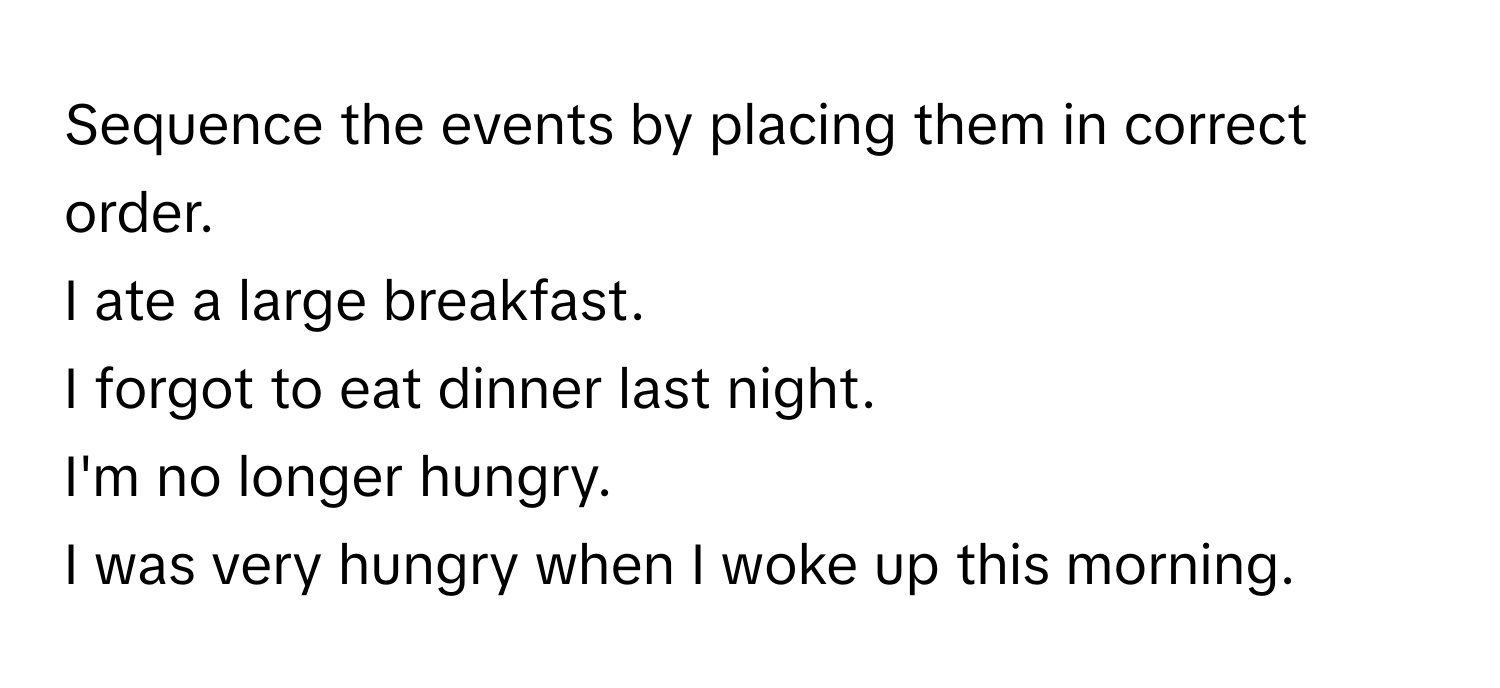 Sequence the events by placing them in correct order. 
I ate a large breakfast. 
I forgot to eat dinner last night. 
I'm no longer hungry. 
I was very hungry when I woke up this morning.