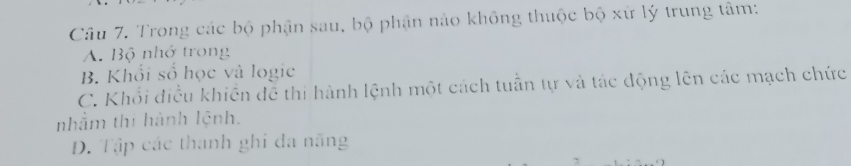 Trong các bộ phận sau, bộ phận nào không thuộc bộ xứ lý trung tâm:
A. Bộ nhớ trong
B. Khổi số học và logic
C. Khổi điều khiên dễ thi hành lệnh một cách tuần tự và tác động lên các mạch chức
nhằm thí hành lệnh.
D. Tập các thanh ghi đa năng