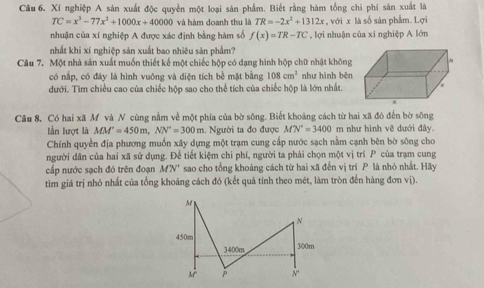 Xí nghiệp A sản xuất độc quyền một loại sản phẩm. Biết rằng hàm tổng chi phí sản xuất là
TC=x^3-77x^2+1000x+40000 và hàm doanh thu là TR=-2x^2+1312x , với x là số sản phẩm. Lợi
nhuận của xí nghiệp A được xác định bằng hàm số f(x)=TR-TC , lợi nhuận của xí nghiệp A lớn
nhất khi xí nghiệp sản xuất bao nhiêu sản phẩm?
Câu 7. Một nhà sản xuất muốn thiết kế một chiếc hộp có dạng hình hộp chữ nhật không
có nắp, có đáy là hình vuông và diện tích bề mặt bằng 108cm^2 như hình bên
dưới. Tìm chiều cao của chiếc hộp sao cho thể tích của chiếc hộp là lớn nhất.
Câu 8. Có hai xã M và N cùng nằm về một phía của bờ sông. Biết khoảng cách từ hai xã đó đến bờ sông
lần lượt là MM'=450m,NN'=300m 1. Người ta đo được M'N'=3400m như hình vẽ dưới đây.
Chính quyền địa phương muốn xây dựng một trạm cung cấp nước sạch nằm cạnh bên bờ sông cho
người dân của hai xã sử dụng. Để tiết kiệm chi phí, người ta phải chọn một vị trí  của trạm cung
cấp nước sạch đó trên đoạn MN *  sao cho tổng khoảng cách từ hai xã đến vị trí P là nhỏ nhất. Hãy
tìm giá trị nhỏ nhất của tổng khoảng cách đó (kết quả tính theo mét, làm tròn đến hàng đơn vị).