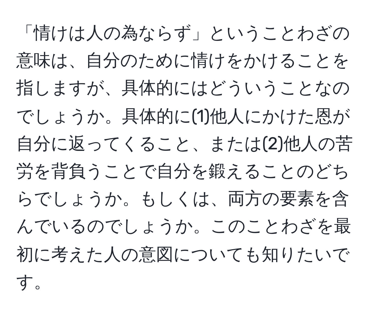 「情けは人の為ならず」ということわざの意味は、自分のために情けをかけることを指しますが、具体的にはどういうことなのでしょうか。具体的に(1)他人にかけた恩が自分に返ってくること、または(2)他人の苦労を背負うことで自分を鍛えることのどちらでしょうか。もしくは、両方の要素を含んでいるのでしょうか。このことわざを最初に考えた人の意図についても知りたいです。