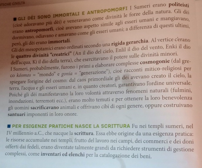 ITICHE CIVILTá
I GLI DÈI SONO IMMORTALI E ANTROPOMORFI I Sumeri erano politeisti
(cioè adoravano più dèi) e veneravano come divinità le forze della natura. Gli dèi
erano antropomorfi, cioè avevano aspetto simile agli esseri umani e mangiavano.
dormivano, odiavano e amavano come gli esseri umani; a differenza di questi ultimi.
però, gli dèi erano immortali.
Gli dèi mesopotamici erano ordinati secondo una rigida gerarchia. Al vertice cerano
le quattro divinità “creatrici” (An il dio del cielo, Enlil il dio del vento, Enki il dio
dell'acqua, Ki il dio della terra), che esercitavano il potere sulle divinità minori.
I Sumeri, probabilmente, furono i primi a elaborare complesse cosmogonie (dal gre-
co kósmos = “mondo” e gonía = “generazione”), cioè racconti mitico-religiosi per
spiegare lorigine del cosmo: dal caos primordiale gli dèi avevano creato il cielo, la
terra, l'acqua e gli esseri umani e, in quanto creatori, garantivano lordine universale.
Poiché gli dèi manifestavano la loro volontà attraverso fenomeni naturali (fulmini,
inondazioni, terremoti ecc.), erano molto temuti e per ottenere la loro benevolenza
gli uomini sacrificavano animali e offrivano cibi di ogni genere, oppure costruivano
santuari imponenti in loro onore.
I PER ESIGENZE PRATICHE NASCE LA SCRITTURA Fu nei templi sumeri, nel
IV millennio a.C., che nacque la scrittura. Essa ebbe origine da una esigenza pratica:
le risorse accumulate nei templi, frutto del lavoro nei campi, dei commerci e dei doni
offerti dai fedeli, erano diventate talmente grandi da richiedere strumenti di gestione
complessi, come inventari ed elenchi per la catalogazione dei beni.