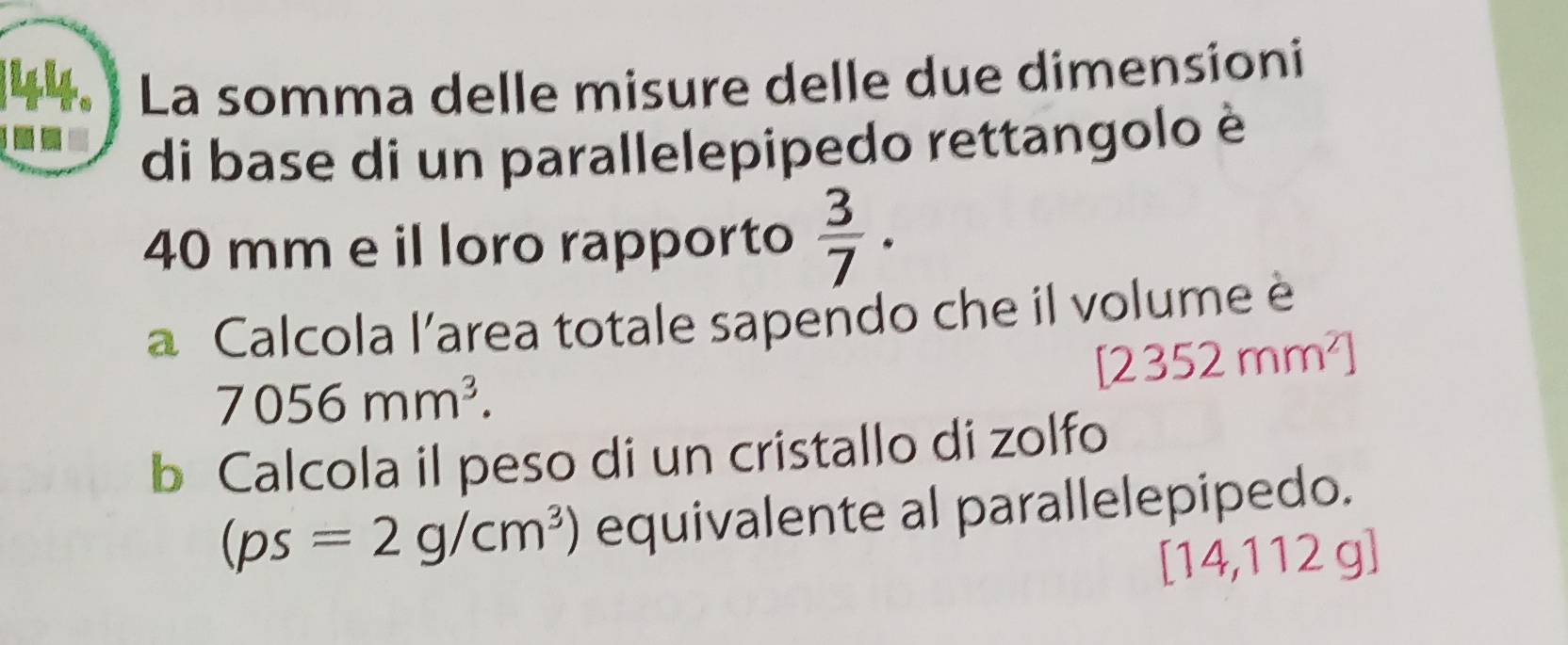 44. ] La somma delle misure delle due dimensioni 
- 
di base di un parallelepipedo rettangolo è
40 mm e il loro rapporto  3/7 . 
a Calcola l'area totale sapendo che il volume è
[2352mm^2]
7056mm^3. 
b Calcola il peso di un cristallo di zolfo
(ps=2g/cm^3) equivalente al parallelepipedo.
[14,112g]