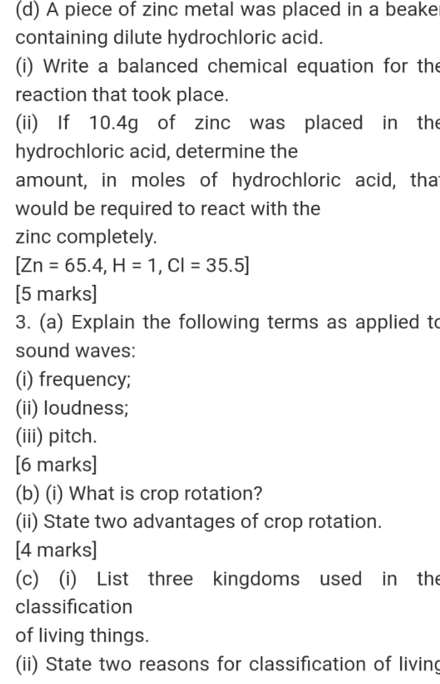 A piece of zinc metal was placed in a beake 
containing dilute hydrochloric acid. 
(i) Write a balanced chemical equation for the 
reaction that took place. 
(ii) If 10.4g of zinc was placed in the 
hydrochloric acid, determine the 
amount, in moles of hydrochloric acid, that 
would be required to react with the 
zinc completely.
[Zn=65.4, H=1, CI=35.5]
[5 marks] 
3. (a) Explain the following terms as applied to 
sound waves: 
(i) frequency; 
(ii) loudness; 
(iii) pitch. 
[6 marks] 
(b) (i) What is crop rotation? 
(ii) State two advantages of crop rotation. 
[4 marks] 
(c) (i) List three kingdoms used in the 
classification 
of living things. 
(ii) State two reasons for classification of living