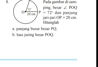 Pada gambar di sam-
ping, besar ∠ POQ
P=72° dan panjang
jari-jari OP=20cm.
Hitunglah
a. panjang busur besar PQ;
b. luas juring besar POQ.