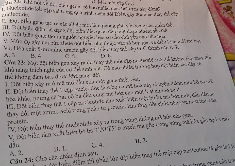 D. Mất một cặp G-C.
Câu 22: Khi nói về đột biển gene, có bao nhiêu phát biểu sau đây đúng?
T. Nucleotide kết cặp sai trong quá trình nhân đôi DNA gây đột biến thay thế cặp
nucleotide.
II. Đột biến gene tạo ra các allele mới làm phong phú vốn gene của quần thể
III. Đột biến điểm là dạng đột biến liên quan đến một đoạn nhiễm sắc thể.
IV. Đột biến gene tạo ra nguồn nguyên liệu sơ cấp chủ yếu cho tiến hóa.
V. Mức độ gây hại của allele đột biến phụ thuộc vào tổ hợp gen và điều kiện môi trường.
VI. Hóa chất 5-bromine uracin gây đột biến thay thế cặp G-C thành cặp A-T.
A. 3. B. 4. C. 5. D. 6.
Câu 23: Một đột biến gen xảy ra do thay thể một cặp nucleotide có thể không làm thay đổi
khả năng thích nghi của cơ thể sinh vật. Có bao nhiều trường hợp đột biến sau đây có
thể không đảm bảo được khả năng đó?
I. Đột biến xảy ra ở mã mở đầu của một gene thiết yếu.
II. Đột biến thay thế 1 cặp nucleotide làm bộ ba mã hóa này chuyển thành một bộ ba mã
hóa khác, nhưng cả hai bộ ba đều cùng mã hóạ cho một loại amino acid.
III. Đột biến thay thế 1 cặp nucleotide làm xuất hiện một bộ ba mã hóa mới, dẫn đến sự
thay đổi một amino acid trong phân tử protein, làm thay đồi chức năng và hoạt tính của
protein.
IV. Đột biến thay thế nucleotide xảy ra trong vùng không mã hóa của gene.
V. Đột biến làm xuất hiện bộ ba 3' ATT 5 *  ở mạch mã gốc trong vùng mã hóa gần bộ ba mở
D. 3.
đầu. C. 4.
B. 1.
A. 2.
đ ột biế điểm thì phần lớn đột biến thay thế một cặp nucleotide là gây hại ít
Câu 24: Cho các nhận định sau:
u trong gene cầu trú