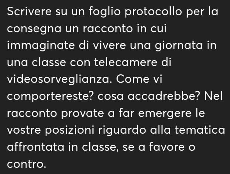 Scrivere su un foglio protocollo per la 
consegna un racconto in cui 
immaginate di vivere una giornata in 
una classe con telecamere di 
videosorveglianza. Come vi 
comportereste? cosa accadrebbe? Nel 
racconto provate a far emergere le 
vostre posizioni riguardo alla tematica 
affrontata in classe, se a favore o 
contro.