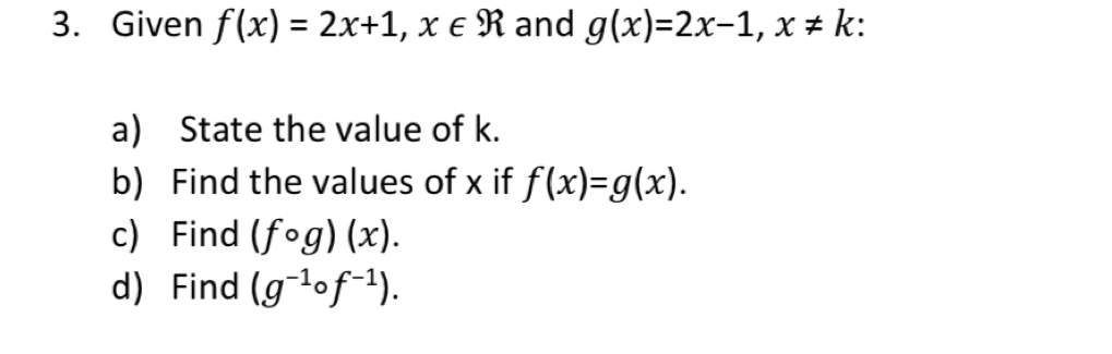 Given f(x)=2x+1, x∈ R and g(x)=2x-1, x!= k
a) State the value of k. 
b) Find the values of x if f(x)=g(x). 
c) Find (fcirc g)(x). 
d) Find (g^(-1)circ f^(-1)).