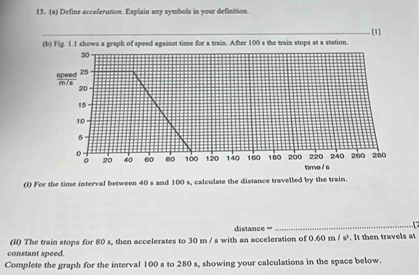 Define acceleration. Explain any symbols in your definition. 
[1] 
(b) Fig. 1.1 shows a graph of speed against time for a train. After 100 s the train stops at a station.
30
% 25
20
15
10
5
0 280
20 40 60 80 100 120 140 160 180 200 220 240 260
time / s 
(I) For the time interval between 40 s and 100 s, calculate the distance travelled by the train. 
distance ==' 
_ 
(II) The train stops for 80 s, then accelerates to 30 m / s with an acceleration of 0.60m/s^2. It then travels at 
constant speed. 
Complete the graph for the interval 100 s to 280 s, showing your calculations in the space below.