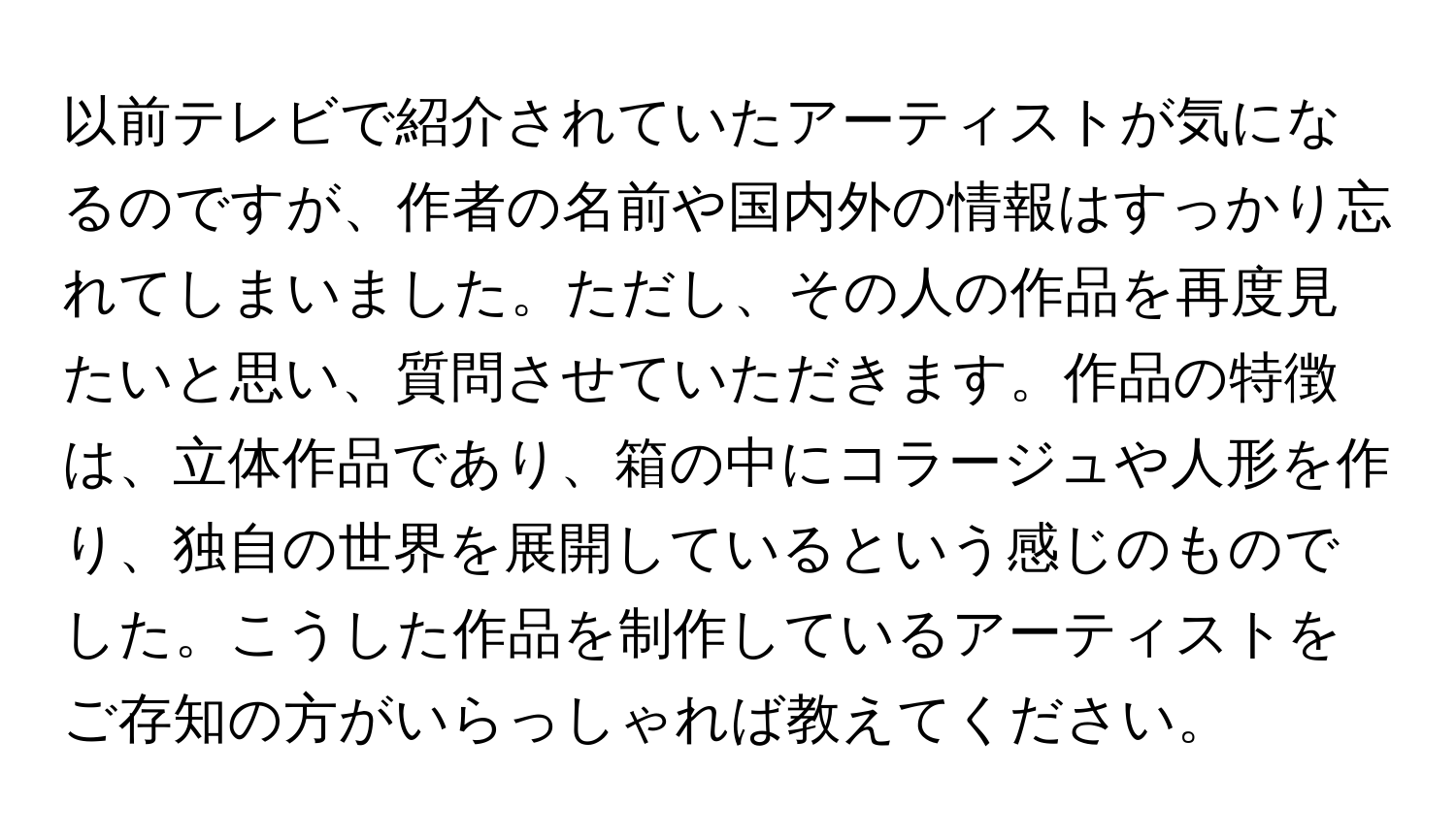 以前テレビで紹介されていたアーティストが気になるのですが、作者の名前や国内外の情報はすっかり忘れてしまいました。ただし、その人の作品を再度見たいと思い、質問させていただきます。作品の特徴は、立体作品であり、箱の中にコラージュや人形を作り、独自の世界を展開しているという感じのものでした。こうした作品を制作しているアーティストをご存知の方がいらっしゃれば教えてください。