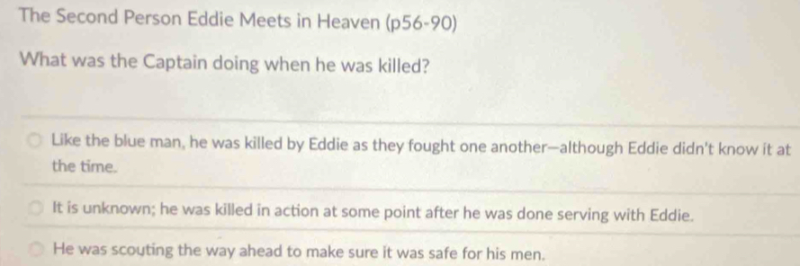 The Second Person Eddie Meets in Heaven (p56-90)
What was the Captain doing when he was killed?
Like the blue man, he was killed by Eddie as they fought one another—although Eddie didn't know it at
the time.
It is unknown; he was killed in action at some point after he was done serving with Eddie.
He was scouting the way ahead to make sure it was safe for his men.