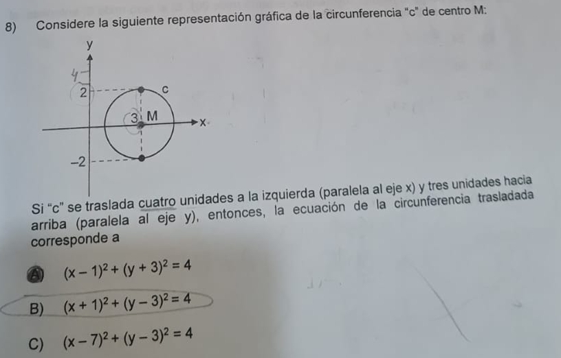 Considere la siguiente representación gráfica de la circunferencia "c" de centro M :
Si “ c ” se trasladaes a la izquierda (paralela al eje x) y tres unidades hacia
arriba (paralela al eje y), entonces, la ecuación de la circunferencia trasladada
corresponde a
a (x-1)^2+(y+3)^2=4
B) (x+1)^2+(y-3)^2=4
C) (x-7)^2+(y-3)^2=4