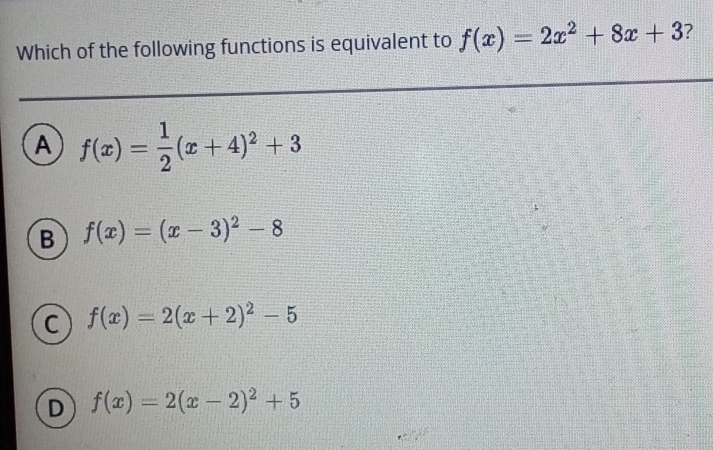 Which of the following functions is equivalent to f(x)=2x^2+8x+3 ?
A f(x)= 1/2 (x+4)^2+3
B f(x)=(x-3)^2-8
C f(x)=2(x+2)^2-5
D f(x)=2(x-2)^2+5