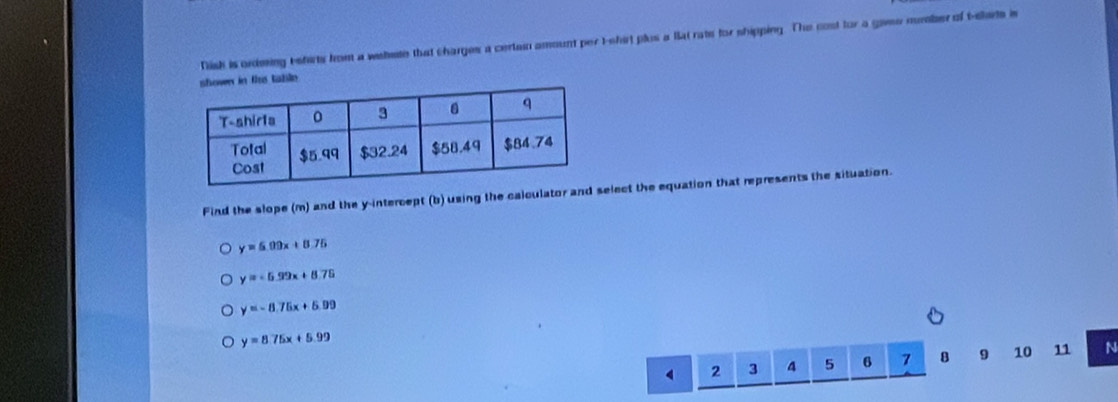 Tish is ordming eshirts fom a wehete that charges a certeio amount per t-shirt plus a lat rate for shipping. The cost for a gaee number of t-sharts in
table 
Find the slope (m) and the y-intercept (b) using the calculator and select the equation that represents the situation.
y=6.09x+8.75
y=-6.99x+8.75
y=-8.75x+5.99
y=8.75x+5.99
4 2 3 4 5 6 7 8 9 10 11 N