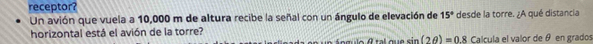 receptor? 
Un avión que vuela a 10,000 m de altura recibe la señal con un ángulo de elevación de 15° desde la torre. ¿A qué distancia 
horizontal está el avión de la torre? 
n o gulo A tal que sin (2θ )=0.8 Calcula el valor de θ en grados