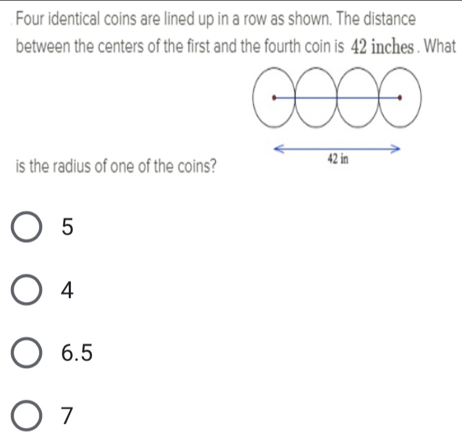 Four identical coins are lined up in a row as shown. The distance
between the centers of the first and the fourth coin is 42 inches. What
is the radius of one of the coins?
5
4
6.5
7