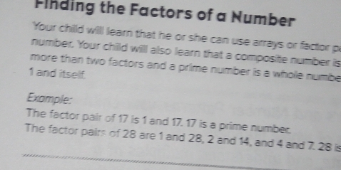 Finding the Factors of a Number 
Your chilld will learn that he or she can use arrays or factor p 
number. Your child willl also learn that a composite number is 
more than two factors and a prime number is a whole numbe
1 and itself. 
Example: 
The factor pair of 17 is 1 and 17. 17 is a prime number. 
The factor pairs of 28 are 1 and 28, 2 and 14, and 4 and 7. 28 is