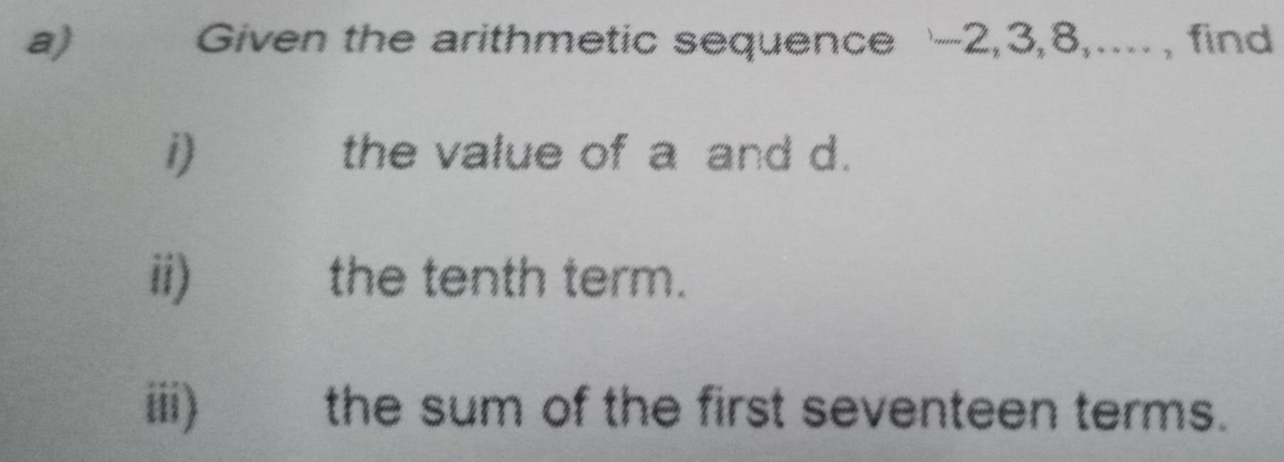 Given the arithmetic sequence ' -2, 3, 8,...., find 
i) the value of a and d. 
ii) the tenth term. 
iii) the sum of the first seventeen terms.