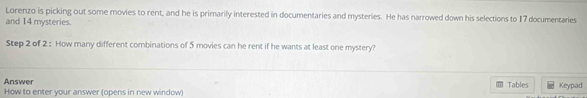 Lorenzo is picking out some movies to rent, and he is primarily interested in documentaries and mysteries. He has narrowed down his selections to 17 documentaries 
and 14 mysteries. 
Step 2 of 2 : How many different combinations of 5 movies can he rent if he wants at least one mystery? 
Answer Tables Keypad 
How to enter your answer (opens in new window)