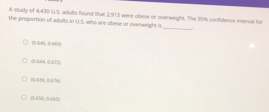 A study of 4,430 U.S. adults found that 2,913 were obese or overweight. The 95% confidence interval for
the proportion of adults in U.S. who are obese or overweight is_
(0.646,0.669)
(0.644,0.672)
(0.639,0.676)
(0.650,0.665)