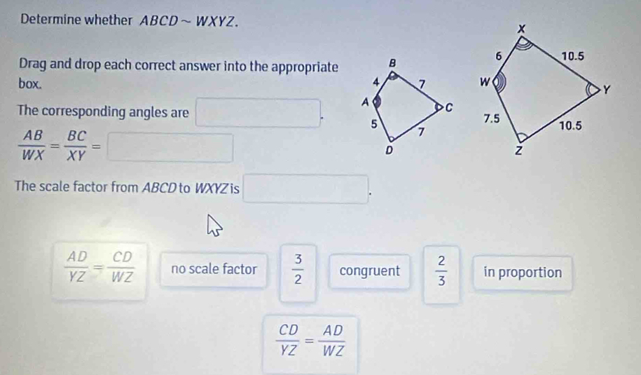 Determine whether ABCD~ WXYZ.
Drag and drop each correct answer into the appropriate
box. 
The corresponding angles are □.
 AB/WX = BC/XY =□
The scale factor from ABCD to WXYZ is □.
 AD/YZ = CD/WZ  no scale factor  3/2  congruent  2/3  in proportion
 CD/YZ = AD/WZ 