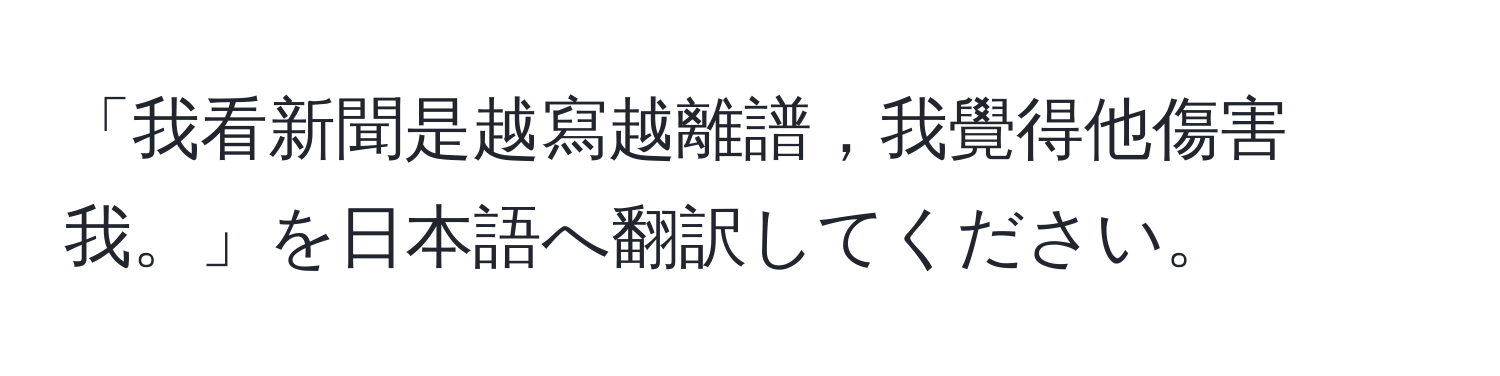 「我看新聞是越寫越離譜，我覺得他傷害我。」を日本語へ翻訳してください。