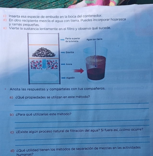 c》 Inserta esa especie de embudo en la boca del contenedor. 
d) En otro recipiente mezcla el agua con tierra. Puedes incorporar hojarasca 
y ramas pequeñas. 
e) Vierte la sustancia lentamente en el filtro y observa qué sucede. 
Anota las respuestas y compártelas con tus compañeros. 
a) ¿Qué propiedades se utilizan en este método? 
_ 
_ 
b) ¿Para qué utilizarías este método? 
_ 
_ 
c) ¿Existe algún proceso natural de filtración del agua? Si fuera así, ¿cómo ocurre? 
_ 
_ 
d) ¿Qué utilidad tienen los métodos de separación de mezclas en las actividades 
humanas?