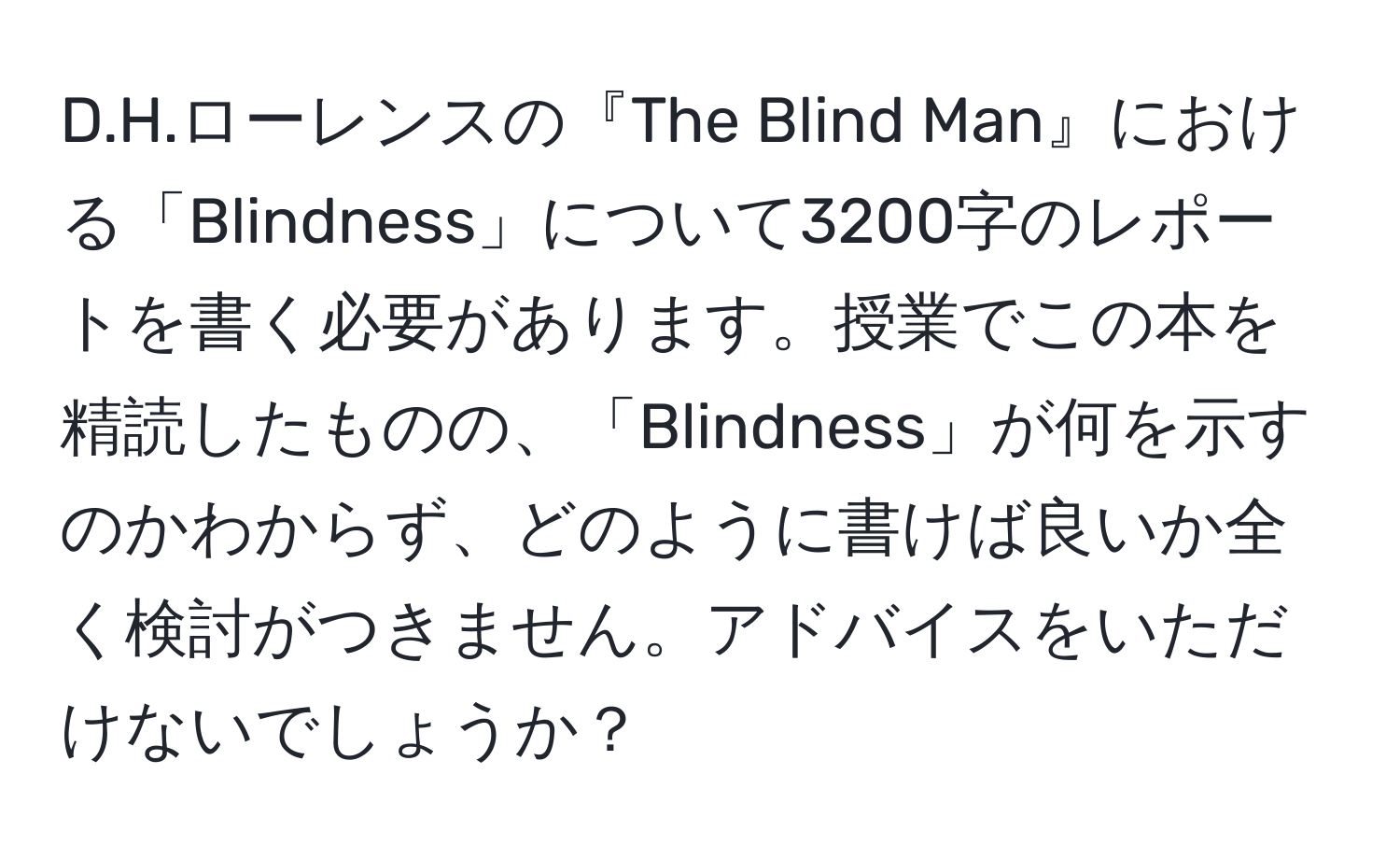 ローレンスの『The Blind Man』における「Blindness」について3200字のレポートを書く必要があります。授業でこの本を精読したものの、「Blindness」が何を示すのかわからず、どのように書けば良いか全く検討がつきません。アドバイスをいただけないでしょうか？