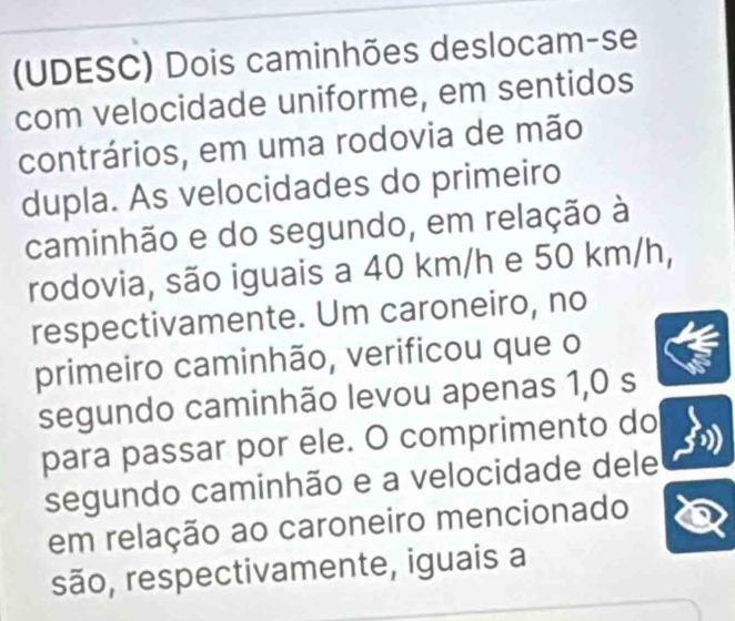 (UDESC) Dois caminhões deslocam-se 
com velocidade uniforme, em sentidos 
contrários, em uma rodovia de mão 
dupla. As velocidades do primeiro 
caminhão e do segundo, em relação à 
rodovia, são iguais a 40 km/h e 50 km/h, 
respectivamente. Um caroneiro, no 
primeiro caminhão, verificou que o 
segundo caminhão levou apenas 1,0 s
para passar por ele. O comprimento do 
segundo caminhão e a velocidade dele 
em relação ao caroneiro mencionado 
são, respectivamente, iguais a