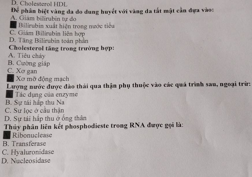 D. Cholesterol HDL
Để phân biệt vàng da do dung huyết với vàng da tất mật cần dựa vào:
A. Giảm bilirubin tự do
Bilirubin xuất hiện trong nước tiểu
C. Giám Bilirubin liên hợp
D. Tăng Bilirubin toàn phần
Cholesterol tăng trong trường hợp:
A. Tiêu chảy
B. Cường giáp
C. Xơ gan
Xơ mỡ động mạch
Lượng nước được đào thải qua thận phụ thuộc vào các quá trình sau, ngoại trừ:
Tác dụng của enzyme
B. Sự tái hấp thu Na
C. Sư lọc ở cầu thận
D. Sự tái hấp thu ở ống thân
Thủy phân liên kết phosphodieste trong RNA được gọi là:
Ribonuclease
B. Transferase
C. Hyaluronidase
D. Nucleosidase