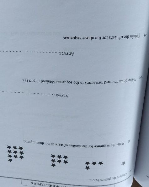 MÜBEL PAPER 6 
Observe the pattern below. 

a) Write the sequence for the number of stars in the above figures. 
Answer:_ 
b Write down the next two terms in the sequence obtained in part (a). 
Answer: _，_ 
c) Obtain the n^(th) term for the above sequence.