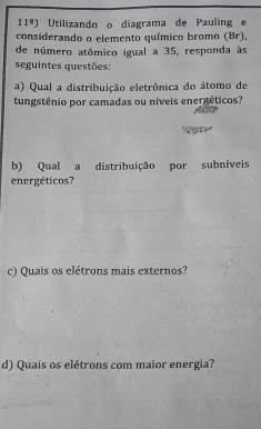 11°) Utilizando o diagrama de Pauling e 
considerando o elemento químico bromo (Br), 
de número atômico igual a 35, responda às 
seguintes questões: 
a) Qual a distribuição eletrônica do átomo de 
tungstênio por camadas ou níveis energéticos? 
b) Qual a distribuição por subníveis 
energéticos? 
c) Quais os elétrons mais externos? 
d) Quais os elétrons com maior energia?