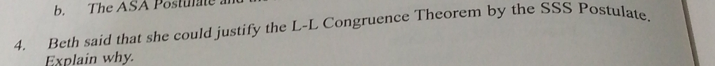 The ASA Postulate 
4. Beth said that she could justify the L-L Congruence Theorem by the SSS Postulate. 
Explain why.