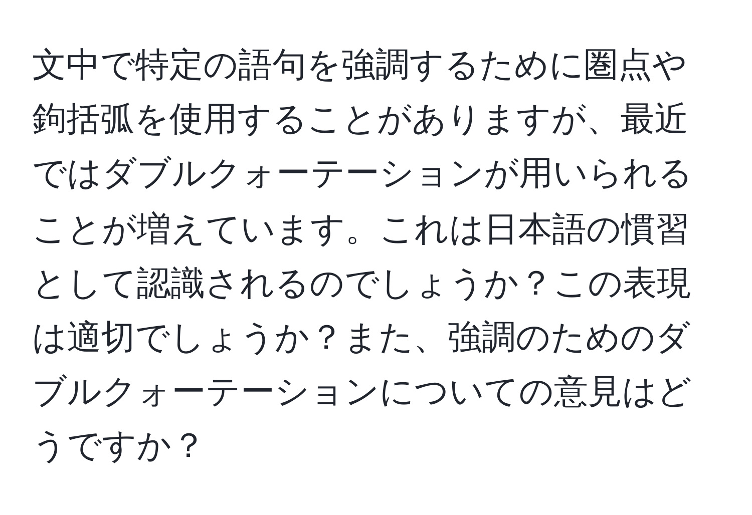 文中で特定の語句を強調するために圏点や鉤括弧を使用することがありますが、最近ではダブルクォーテーションが用いられることが増えています。これは日本語の慣習として認識されるのでしょうか？この表現は適切でしょうか？また、強調のためのダブルクォーテーションについての意見はどうですか？