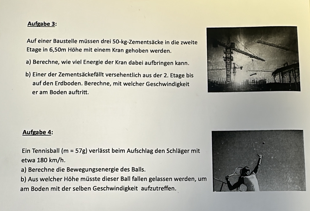 Aufgabe 3: 
Auf einer Baustelle müssen drei 50-kg -Zementsäcke in die zweite 
Etage in 6,50m Höhe mit einem Kran gehoben werden. 
a) Berechne, wie viel Energie der Kran dabei aufbringen kann. 
b) Einer der Zementsäckefällt versehentlich aus der 2. Etage bis 
auf den Erdboden. Berechne, mit welcher Geschwindigkeit 
er am Boden auftritt. 
Aufgabe 4: 
Ein Tennisball (m=57g) verlässt beim Aufschlag den Schläger mit 
etwa 180 km/h. 
a) Berechne die Bewegungsenergie des Balls. 
b) Aus welcher Höhe müsste dieser Ball fallen gelassen werden, um 
am Boden mit der selben Geschwindigkeit aufzutreffen.