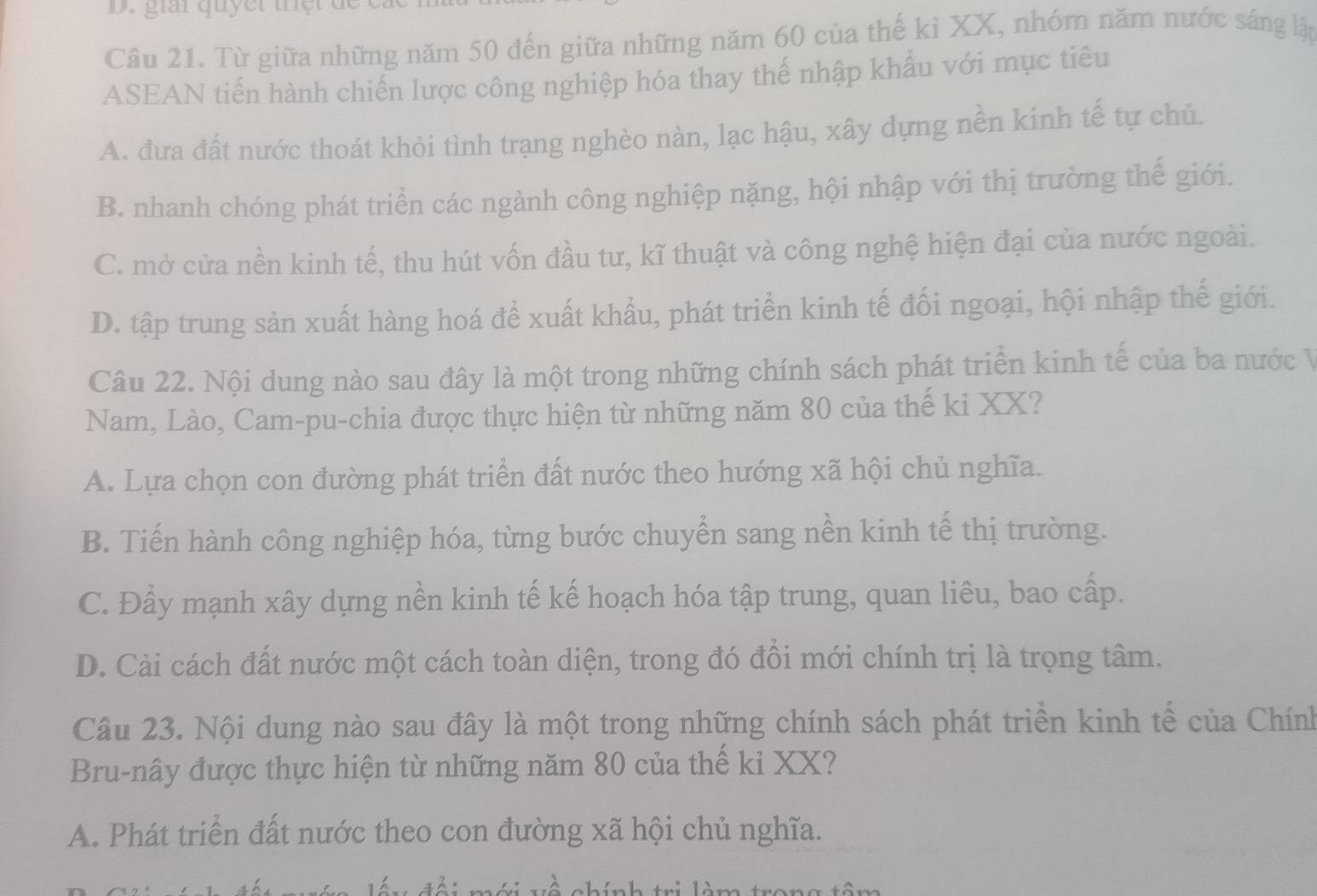 giat quy e t th t t
Câu 21. Từ giữa những năm 50 đến giữa những năm 60 của thế ki XX, nhóm năm nước sáng lập
ASEAN tiến hành chiến lược công nghiệp hóa thay thế nhập khẩu với mục tiêu
A. đưa đất nước thoát khỏi tình trạng nghèo nàn, lạc hậu, xây dựng nền kinh tế tự chủ.
B. nhanh chóng phát triển các ngành công nghiệp nặng, hội nhập với thị trường thế giới.
C. mở cửa nền kinh tế, thu hút vốn đầu tư, kĩ thuật và công nghệ hiện đại của nước ngoài.
D. tập trung sản xuất hàng hoá để xuất khẩu, phát triển kinh tế đối ngoại, hội nhập thế giới.
Câu 22. Nội dung nào sau đây là một trong những chính sách phát triển kinh tế của ba nước V
Nam, Lào, Cam-pu-chia được thực hiện từ những năm 80 của thế ki XX?
A. Lựa chọn con đường phát triển đất nước theo hướng xã hội chủ nghĩa.
B. Tiến hành công nghiệp hóa, từng bước chuyển sang nền kinh tế thị trường.
C. Đẩy mạnh xây dựng nền kinh tế kế hoạch hóa tập trung, quan liêu, bao cấp.
D. Cải cách đất nước một cách toàn diện, trong đó đồi mới chính trị là trọng tâm.
Câu 23. Nội dung nào sau đây là một trong những chính sách phát triển kinh tế của Chính
Bru-nây được thực hiện từ những năm 80 của thế ki XX?
A. Phát triển đất nước theo con đường xã hội chủ nghĩa.
c hính tr