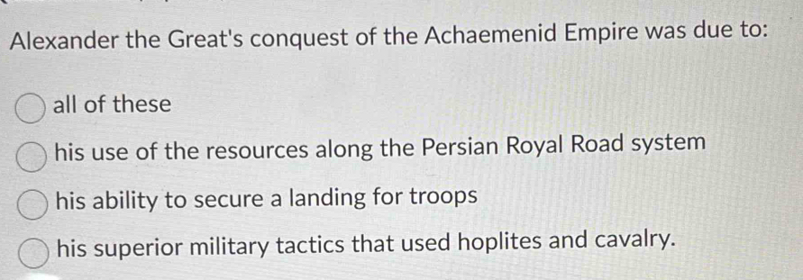 Alexander the Great's conquest of the Achaemenid Empire was due to:
all of these
his use of the resources along the Persian Royal Road system
his ability to secure a landing for troops
his superior military tactics that used hoplites and cavalry.