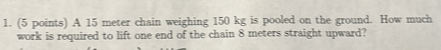 A 15 meter chain weighing 150 kg is pooled on the ground. How much 
work is required to lift one end of the chain 8 meters straight upward?